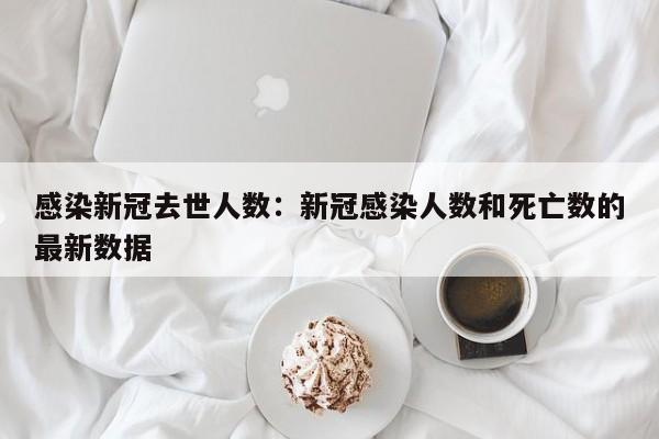 感染新冠去世人数：新冠感染人数和死亡数的最新数据