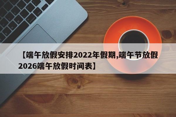 【端午放假安排2022年假期,端午节放假2026端午放假时间表】