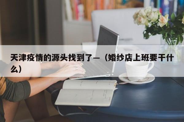 天津疫情的源头找到了—（婚纱店上班要干什么）