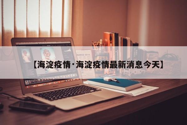 【海淀疫情·海淀疫情最新消息今天】