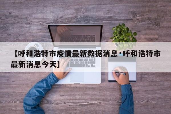 【呼和浩特市疫情最新数据消息·呼和浩特市最新消息今天】