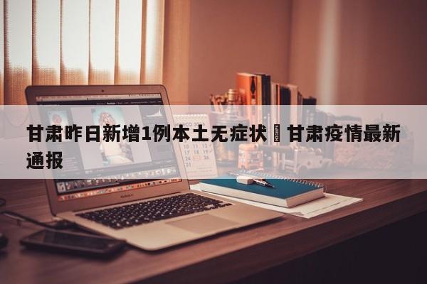 甘肃昨日新增1例本土无症状›甘肃疫情最新通报