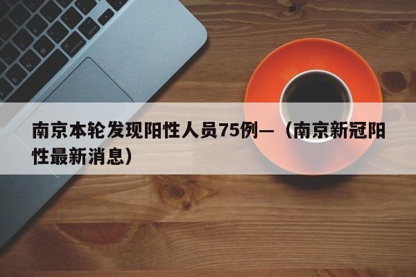 南京本轮发现阳性人员75例—（南京新冠阳性最新消息）
