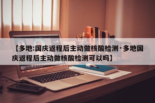 【多地:国庆返程后主动做核酸检测·多地国庆返程后主动做核酸检测可以吗】