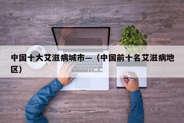 中国十大艾滋病城市—（中国前十名艾滋病地区）