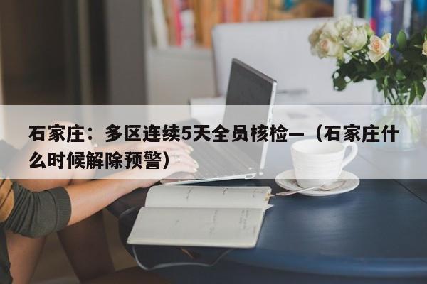 石家庄：多区连续5天全员核检—（石家庄什么时候解除预警）