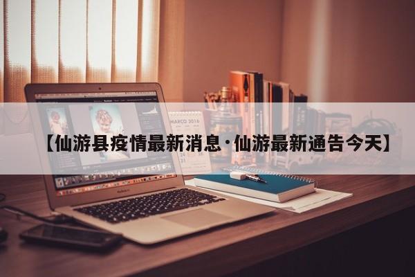 【仙游县疫情最新消息·仙游最新通告今天】