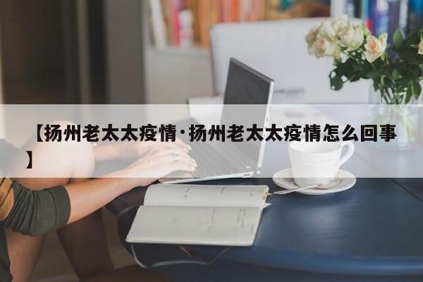 【扬州老太太疫情·扬州老太太疫情怎么回事】