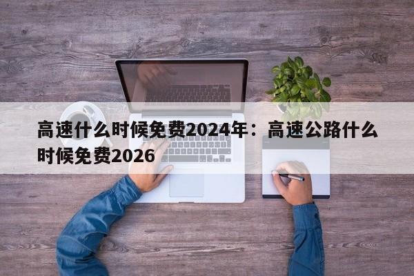 高速什么时候免费2024年：高速公路什么时候免费2026