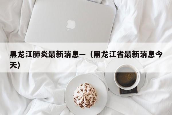 黑龙江肺炎最新消息—（黑龙江省最新消息今天）