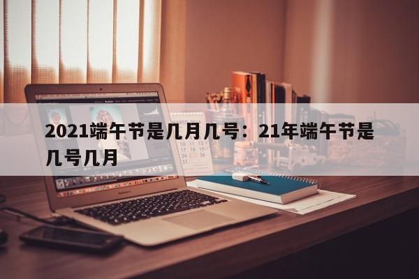 2021端午节是几月几号：21年端午节是几号几月