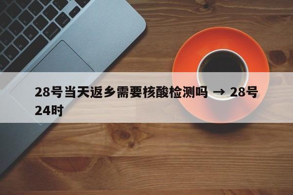 28号当天返乡需要核酸检测吗 → 28号24时