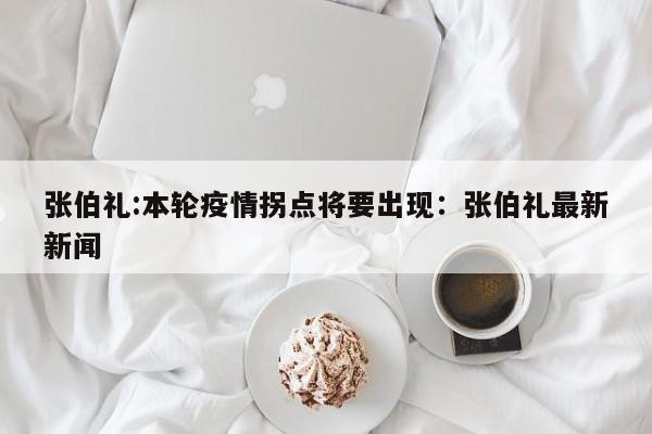 张伯礼:本轮疫情拐点将要出现：张伯礼最新新闻