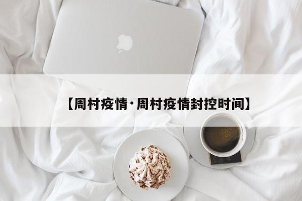 【周村疫情·周村疫情封控时间】