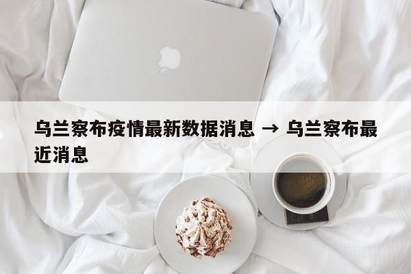 乌兰察布疫情最新数据消息 → 乌兰察布最近消息