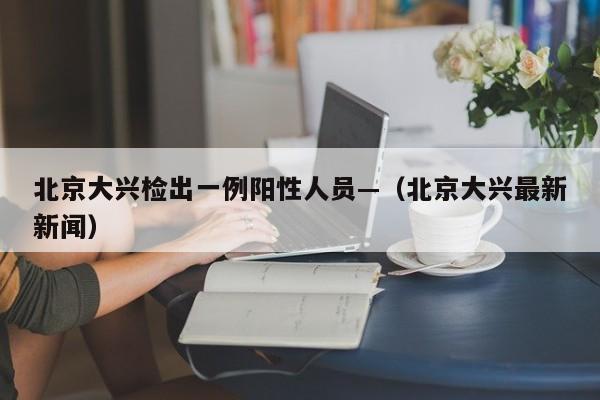 北京大兴检出一例阳性人员—（北京大兴最新新闻）