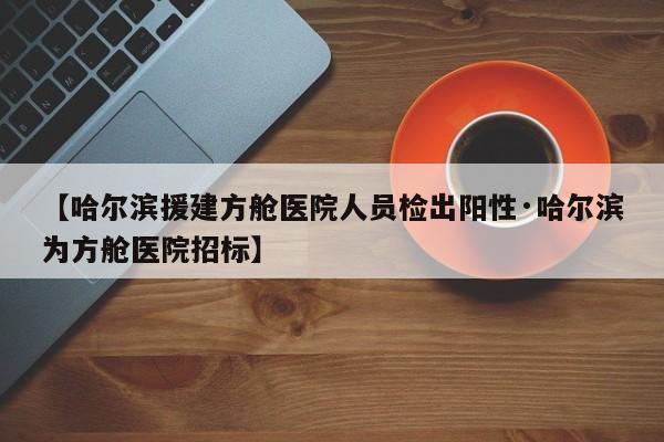 【哈尔滨援建方舱医院人员检出阳性·哈尔滨为方舱医院招标】