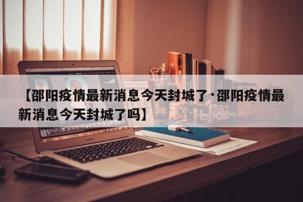 【邵阳疫情最新消息今天封城了·邵阳疫情最新消息今天封城了吗】