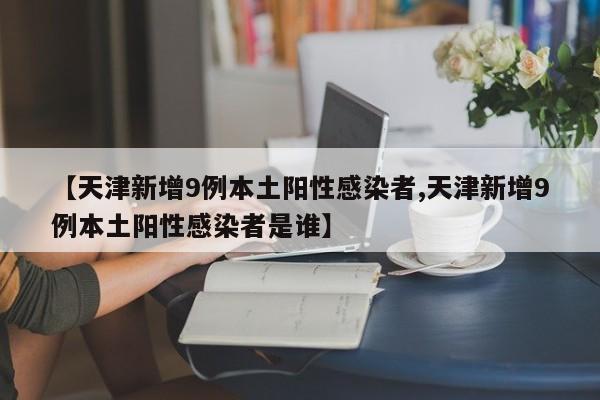【天津新增9例本土阳性感染者,天津新增9例本土阳性感染者是谁】