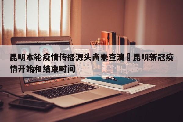 昆明本轮疫情传播源头尚未查清›昆明新冠疫情开始和结束时间
