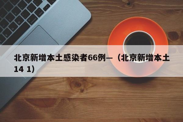 北京新增本土感染者66例—（北京新增本土14 1）