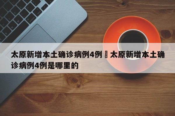太原新增本土确诊病例4例›太原新增本土确诊病例4例是哪里的