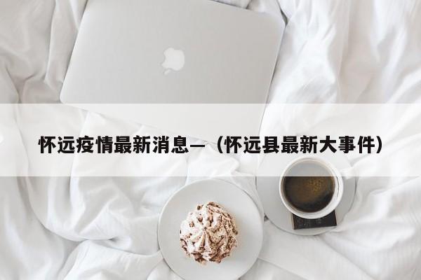 怀远疫情最新消息—（怀远县最新大事件）