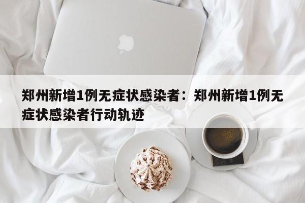 郑州新增1例无症状感染者：郑州新增1例无症状感染者行动轨迹