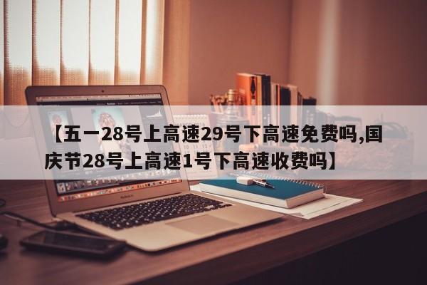 【五一28号上高速29号下高速免费吗,国庆节28号上高速1号下高速收费吗】