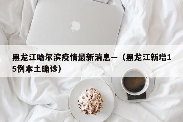 黑龙江哈尔滨疫情最新消息—（黑龙江新增15例本土确诊）