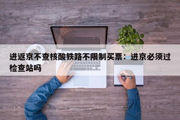 进返京不查核酸铁路不限制买票：进京必须过检查站吗