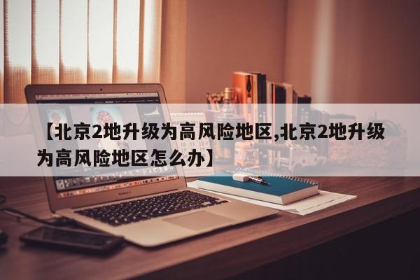 【北京2地升级为高风险地区,北京2地升级为高风险地区怎么办】
