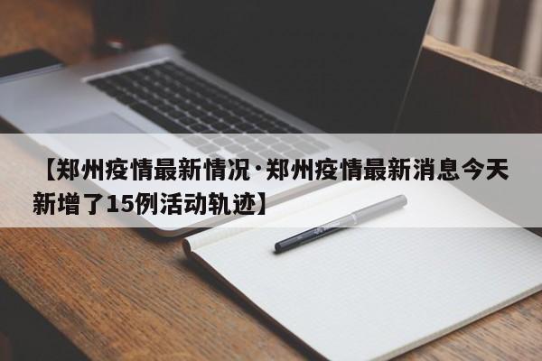 【郑州疫情最新情况·郑州疫情最新消息今天新增了15例活动轨迹】
