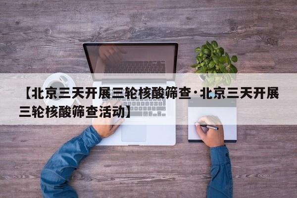 【北京三天开展三轮核酸筛查·北京三天开展三轮核酸筛查活动】