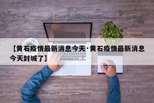 【黄石疫情最新消息今天·黄石疫情最新消息今天封城了】