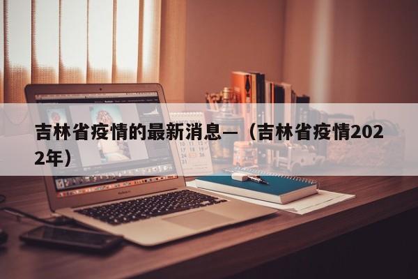 吉林省疫情的最新消息—（吉林省疫情2022年）