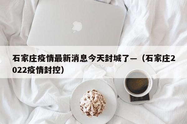 石家庄疫情最新消息今天封城了—（石家庄2022疫情封控）