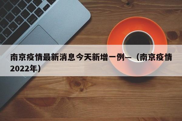 南京疫情最新消息今天新增一例—（南京疫情2022年）