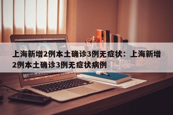 上海新增2例本土确诊3例无症状：上海新增2例本土确诊3例无症状病例