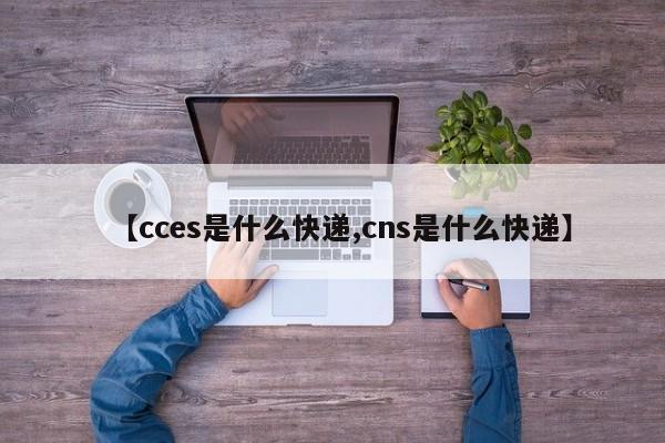 【cces是什么快递,cns是什么快递】