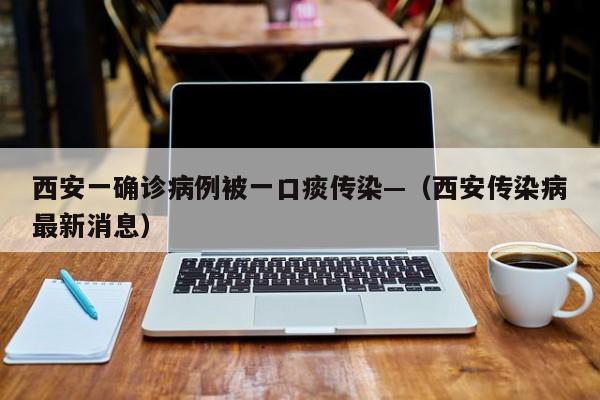 西安一确诊病例被一口痰传染—（西安传染病最新消息）