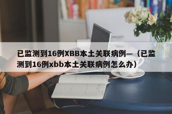 已监测到16例XBB本土关联病例—（已监测到16例xbb本土关联病例怎么办）