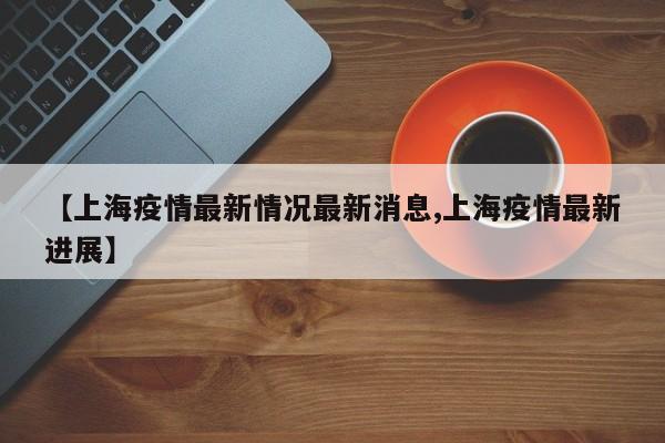 【上海疫情最新情况最新消息,上海疫情最新进展】
