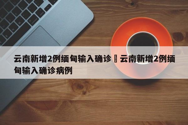 云南新增2例缅甸输入确诊›云南新增2例缅甸输入确诊病例