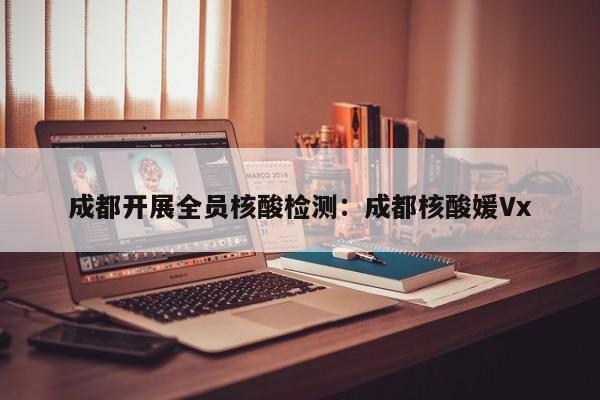 成都开展全员核酸检测：成都核酸媛Vx