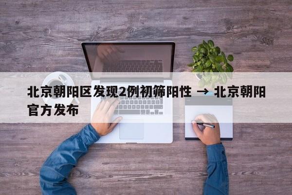 北京朝阳区发现2例初筛阳性 → 北京朝阳官方发布