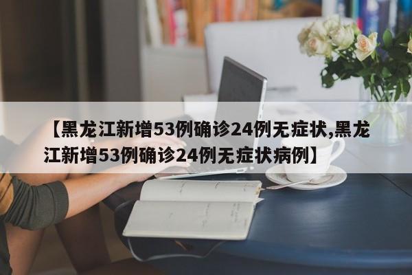 【黑龙江新增53例确诊24例无症状,黑龙江新增53例确诊24例无症状病例】
