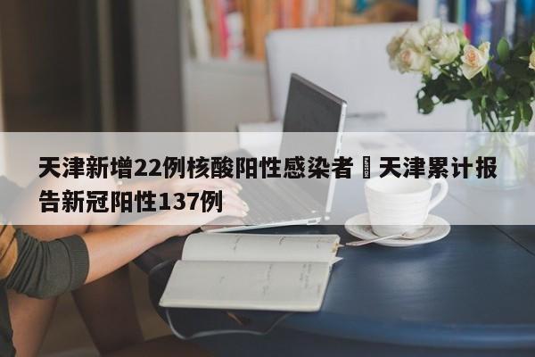 天津新增22例核酸阳性感染者›天津累计报告新冠阳性137例