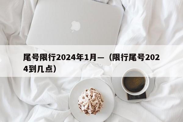 尾号限行2024年1月—（限行尾号2024到几点）