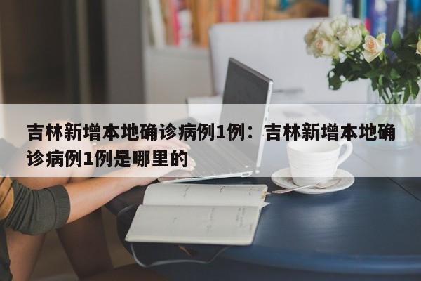 吉林新增本地确诊病例1例：吉林新增本地确诊病例1例是哪里的